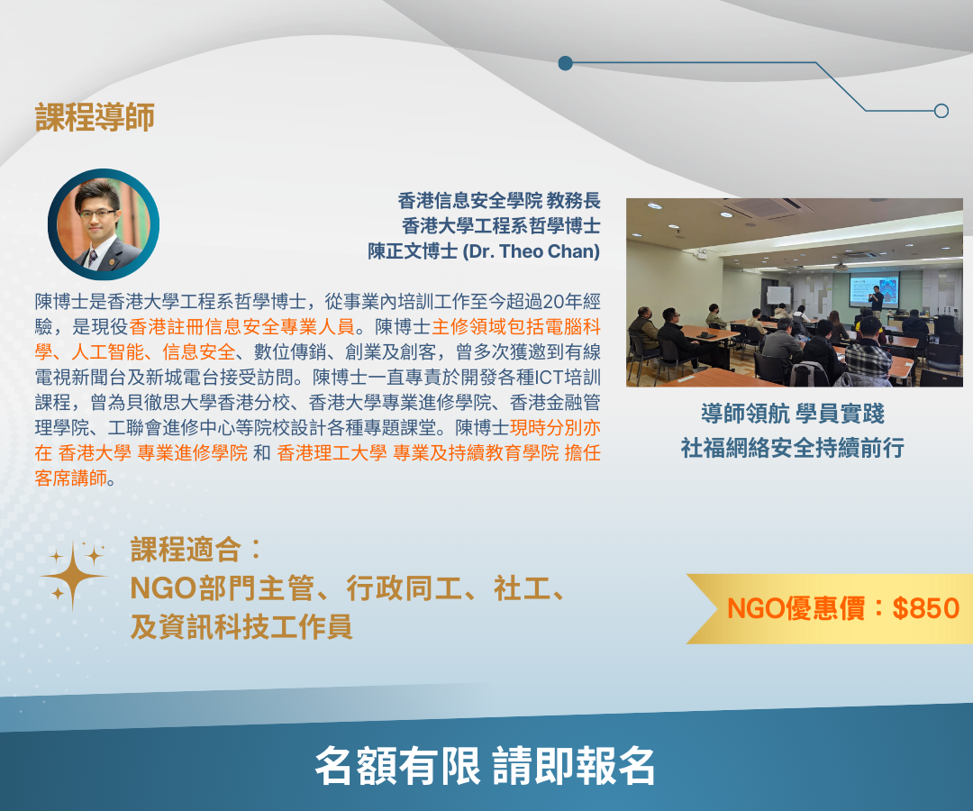 課程導師 香港信息安全學院 教務長 香港大學工程系哲學博士 陳正文博士 (Dr. Theo Chan) 陳博士是香港大學工程系哲學博士，從事業內培訓工作至今超過20年經驗，是現役香港註冊信息安全專業人員。陳博士主修領域包括電腦科學、人工智能、信息安全、數位傳銷、創業及創客，曾多次獲邀到有線電視新聞台及新城電台接受訪問。陳博士一直專責於開發各種ICT培訓課程，曾為貝徹思大學香港分校、香港大學專業進修學院、香港金融管理學院、工聯會進修中心等院校設計各種專題課堂。陳博士現時分別亦在 香港大學 專業進修學院 和 香港理工大學 專業及持續教育學院 擔任 客席講師。 導師領航 學員實踐 社福網絡安全持續前行 課程適合︰ NGO部門主管、行政同工、社工、及資訊科技工作員 NGO優惠價︰$850
